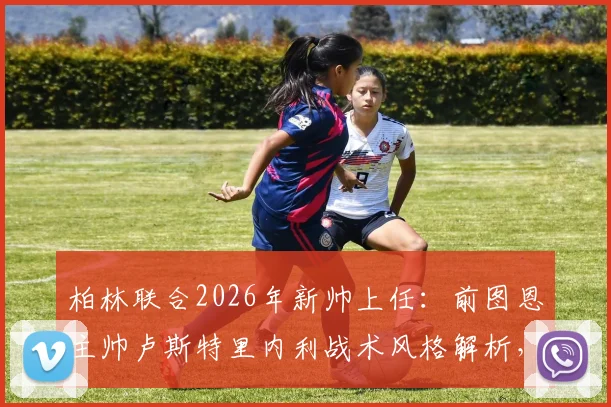 柏林联合2026年新帅上任:前图恩主帅卢斯特里内利战术风格解析,为何选他及球队未来前景展望