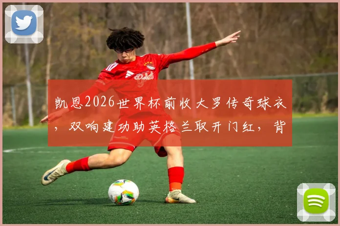 凯恩2026世界杯前收大罗传奇球衣，双响建功助英格兰取开门红，背后故事解读