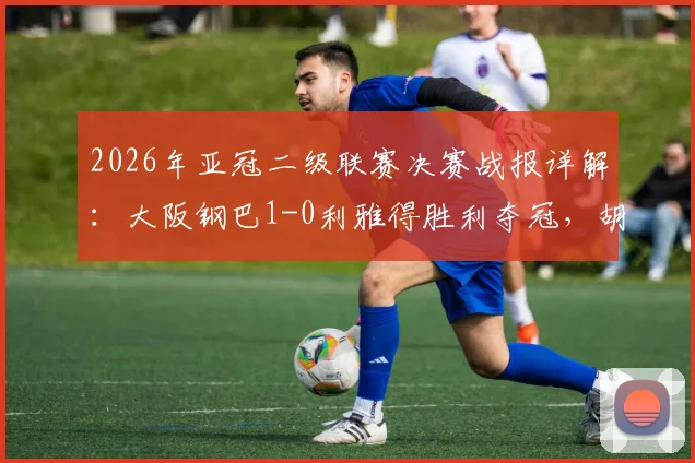 2026年亚冠二级联赛决赛战报详解：大阪钢巴1-0利雅得胜利夺冠，胡梅特制胜球回顾