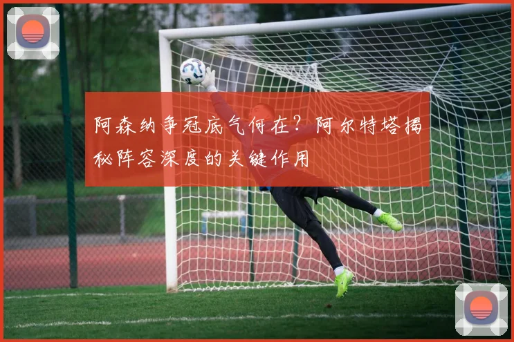 阿森纳争冠底气何在？阿尔特塔揭秘阵容深度的关键作用