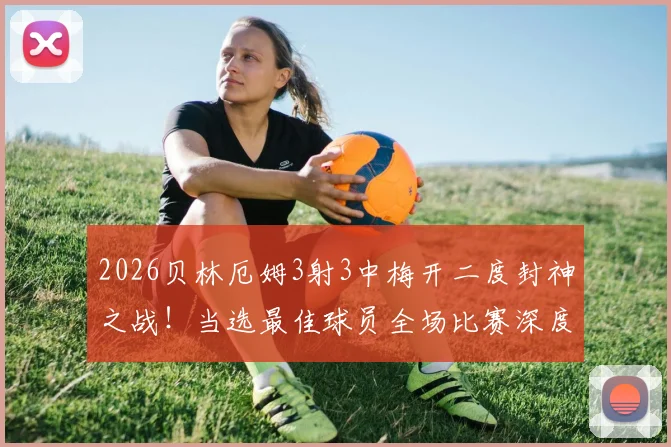 2026贝林厄姆3射3中梅开二度封神之战!当选最佳球员全场比赛深度回顾与分析