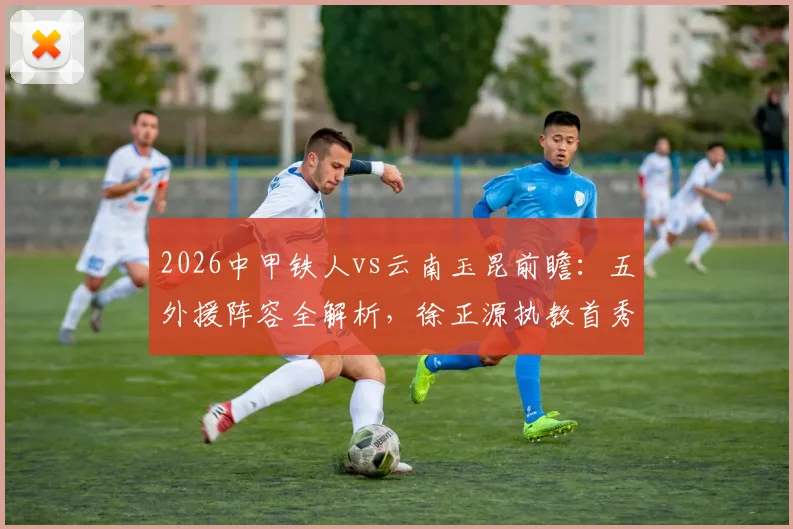 2026中甲铁人vs云南玉昆前瞻：五外援阵容全解析，徐正源执教首秀战术看点与胜负预测