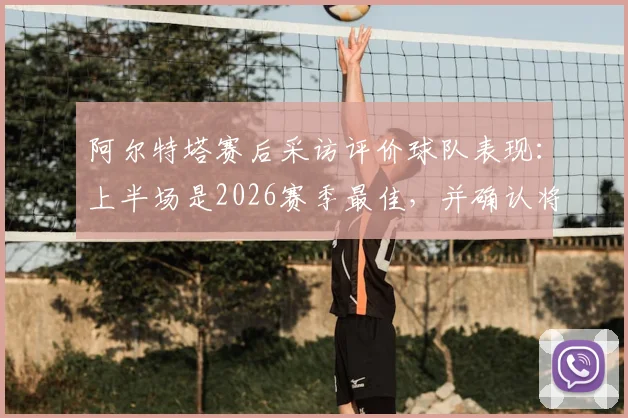 阿尔特塔赛后采访评价球队表现:上半场是2026赛季最佳,并确认将观看曼城关键比赛