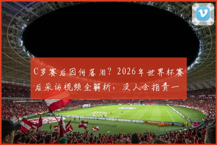 C罗赛后因何落泪?2026年世界杯赛后采访视频全解析,没人会指责一个竭尽全力的人