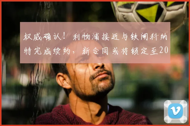 权威确认!利物浦接近与铁闸科纳特完成续约,新合同或将锁定至2026年
