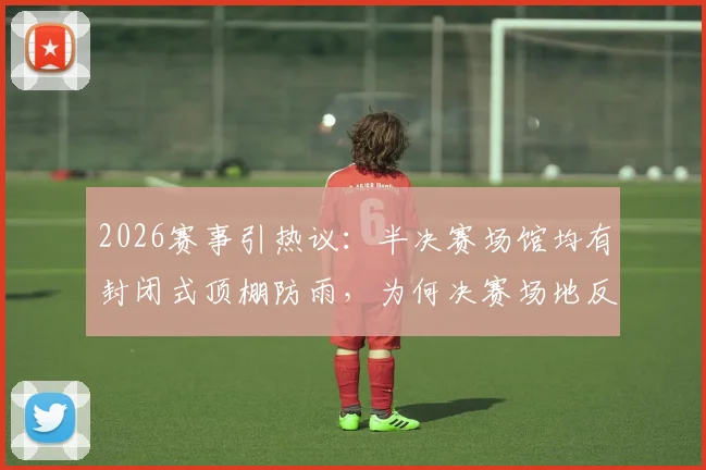 2026赛事引热议:半决赛场馆均有封闭式顶棚防雨,为何决赛场地反而不设?深度解析背后考量与潜在风险