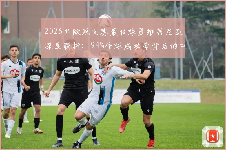 2026年欧冠决赛最佳球员维蒂尼亚深度解析：94%传球成功率背后的中场大师价值，对比现役顶级节拍器