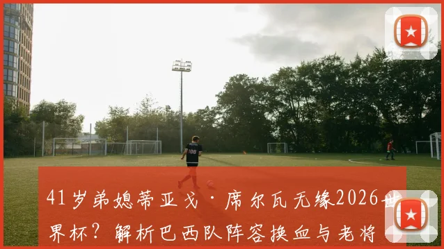 41岁弟媳蒂亚戈·席尔瓦无缘2026世界杯？解析巴西队阵容换血与老将命运