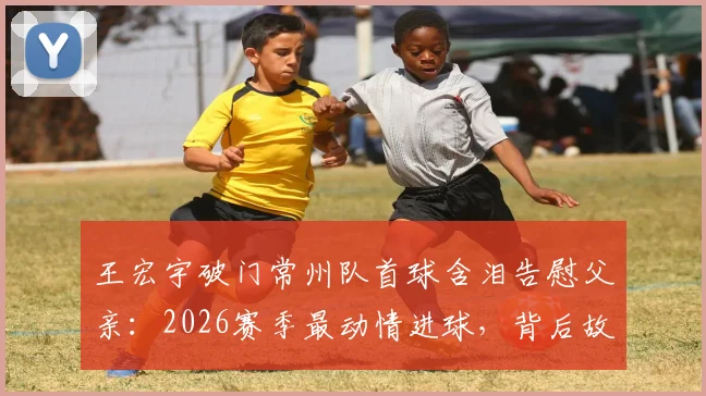 王宏宇破门常州队首球含泪告慰父亲：2026赛季最动情进球，背后故事与个人资料全览