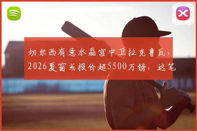 切尔西有意水晶宫中卫拉克鲁瓦，2026夏窗或报价超5500万镑，这笔引援对蓝军防线有何影响？