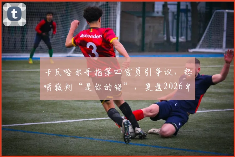卡瓦哈尔手指第四官员引争议，怒喷裁判“是你的错”，复盘2026年皇马关键判罚事件始末