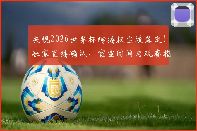 央视2026世界杯转播权尘埃落定!独家直播确认,官宣时间与观赛指南全解析