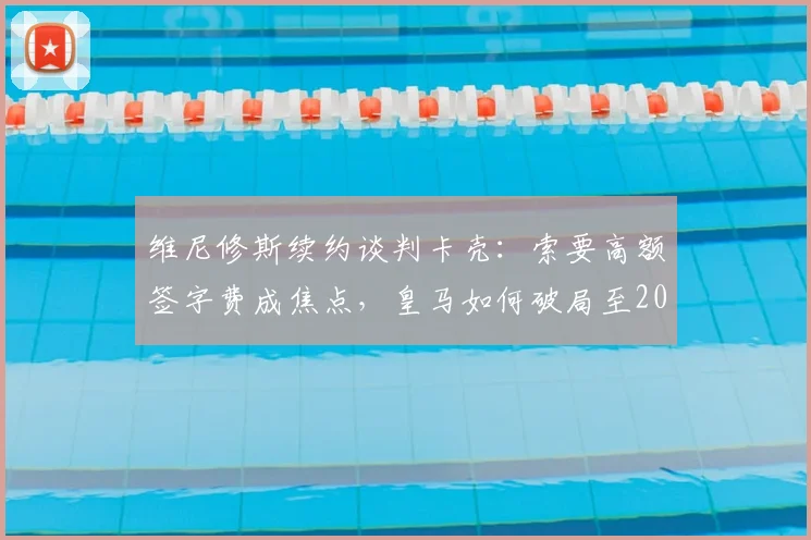 维尼修斯续约谈判卡壳：索要高额签字费成焦点，皇马如何破局至2026年？