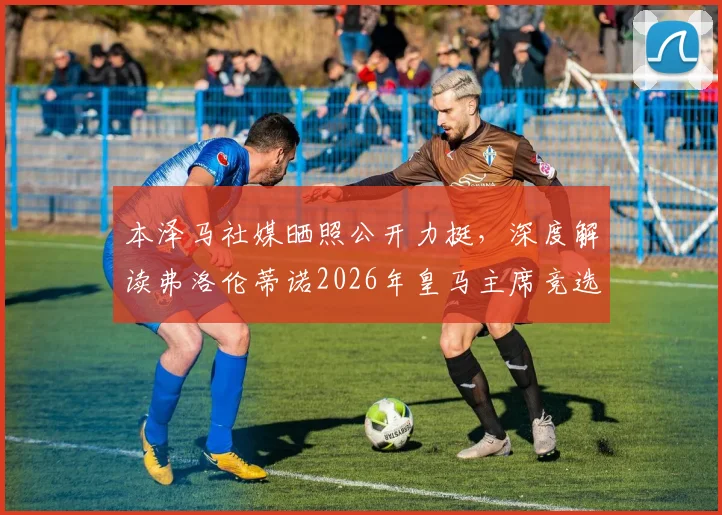 本泽马社媒晒照公开力挺，深度解读弗洛伦蒂诺2026年皇马主席竞选前景与球队影响