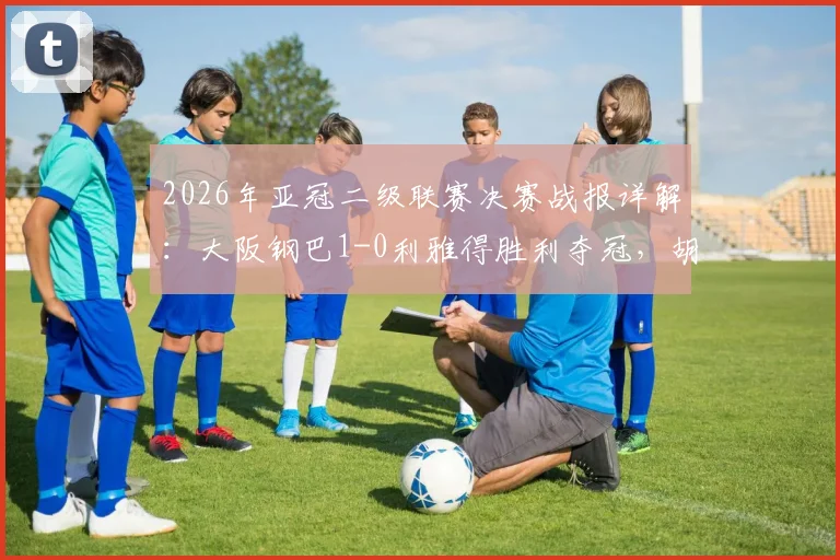 2026年亚冠二级联赛决赛战报详解：大阪钢巴1-0利雅得胜利夺冠，胡梅特制胜球回顾