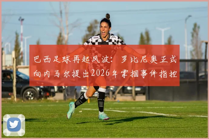 巴西足球再起风波：罗比尼奥正式向内马尔提出2026年掌掴事件指控，ESPN曝冲突细节升级