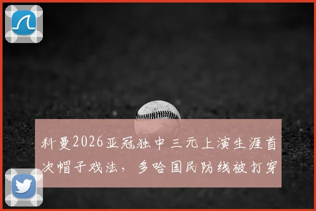 科曼2026亚冠独中三元上演生涯首次帽子戏法,多哈国民防线被打穿全程回顾