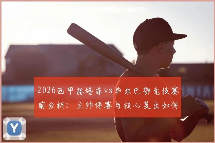 2026西甲赫塔菲vs毕尔巴鄂竞技赛前分析:主帅停赛与核心复出如何影响胜负,深度解读球队战术变化