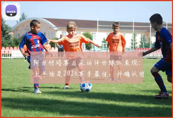 阿尔特塔赛后采访评价球队表现：上半场是2026赛季最佳，并确认将观看曼城关键比赛