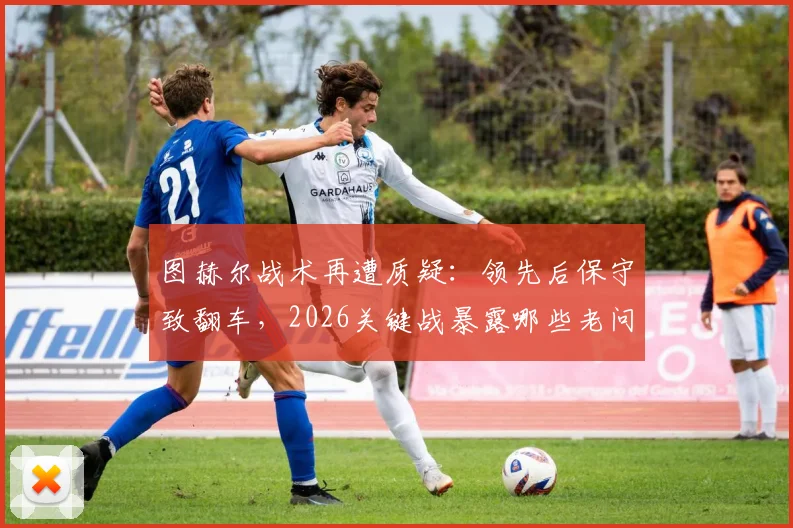 图赫尔战术再遭质疑:领先后保守致翻车,2026关键战暴露哪些老问题?