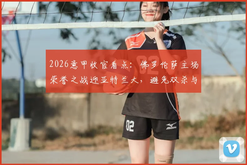 2026意甲收官看点：佛罗伦萨主场荣誉之战迎亚特兰大，避免双杀与争夺欧战席位的终极对决
