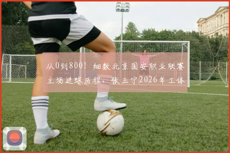 从0到800！细数北京国安职业联赛主场进球历程，张玉宁2026年工体破门铸就里程碑