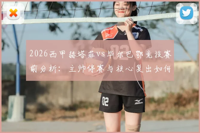 2026西甲赫塔菲vs毕尔巴鄂竞技赛前分析：主帅停赛与核心复出如何影响胜负，深度解读球队战术变化