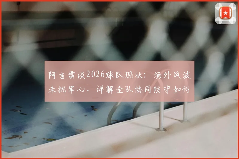 阿吉雷谈2026球队现状：场外风波未扰军心，详解全队协同防守如何有效限制凯恩的进攻威胁