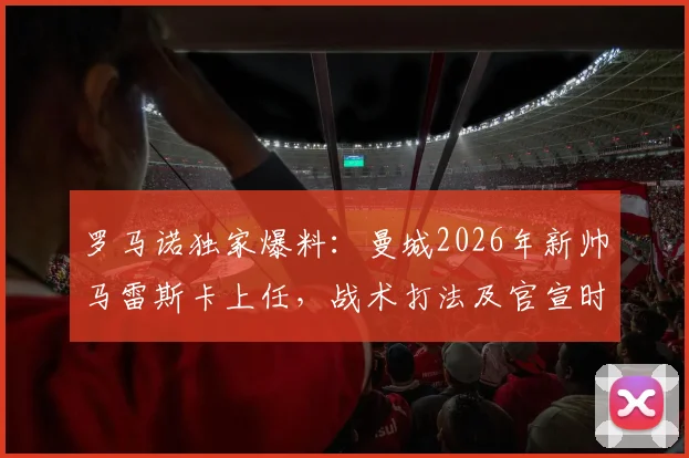 罗马诺独家爆料:曼城2026年新帅马雷斯卡上任,战术打法及官宣时间深度前瞻