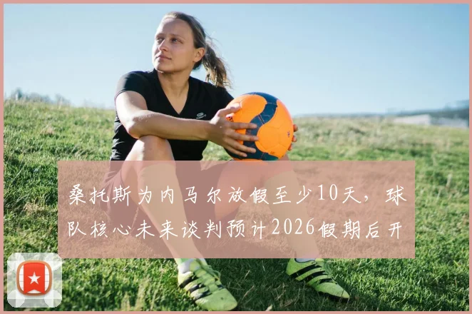 桑托斯为内马尔放假至少10天，球队核心未来谈判预计2026假期后开启，巴西媒体深度跟进