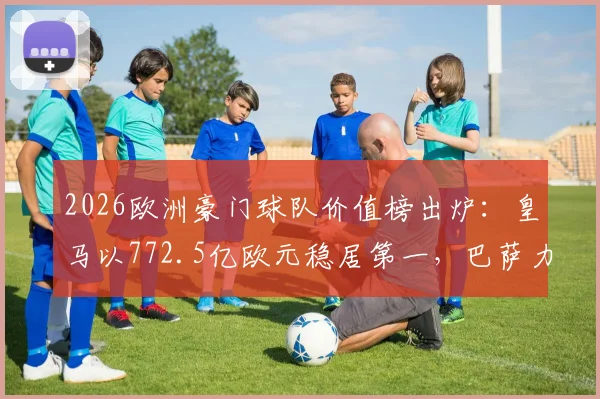 2026欧洲豪门球队价值榜出炉：皇马以772.5亿欧元稳居第一，巴萨力压英超众强重返次席