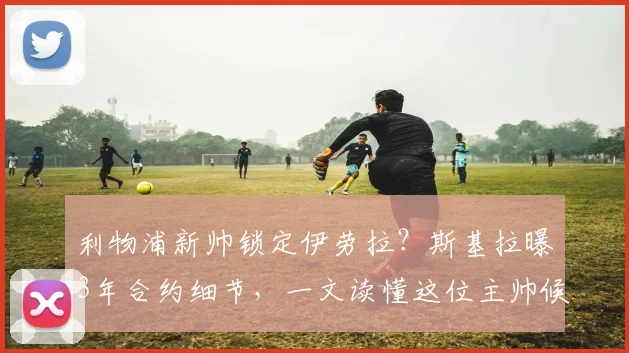 利物浦新帅锁定伊劳拉？斯基拉曝3年合约细节，一文读懂这位主帅候选人