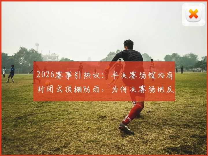 2026赛事引热议：半决赛场馆均有封闭式顶棚防雨，为何决赛场地反而不设？深度解析背后考量与潜在风险