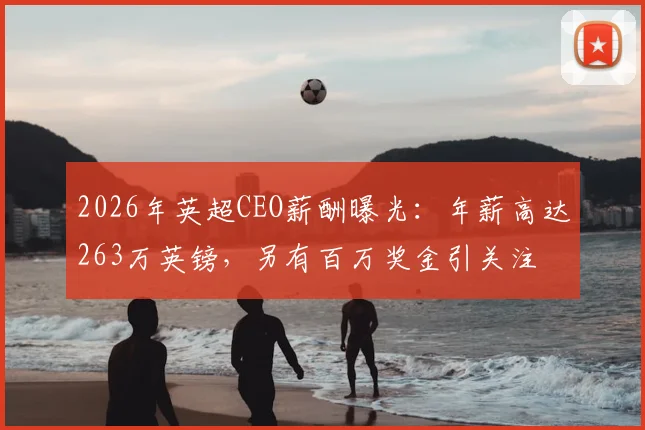 2026年英超CEO薪酬曝光:年薪高达263万英镑,另有百万奖金引关注