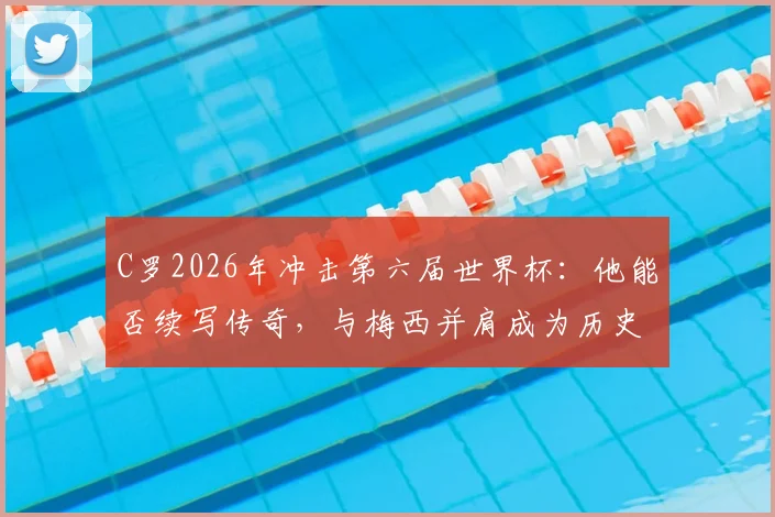 C罗2026年冲击第六届世界杯：他能否续写传奇，与梅西并肩成为历史唯二？深度解析参赛前景