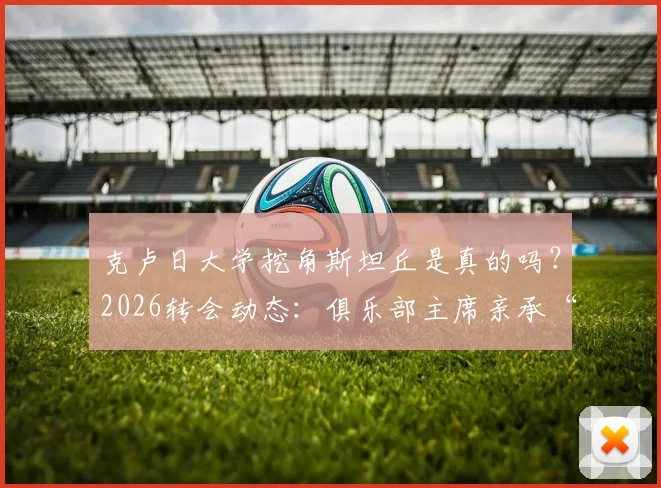 克卢日大学挖角斯坦丘是真的吗?2026转会动态:俱乐部主席亲承“资金不足”买不起,斯坦丘未来去向分析