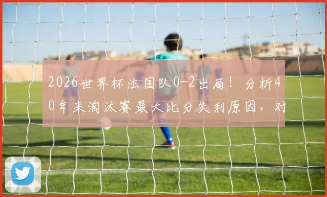 2026世界杯法国队0-2出局!分析40年来淘汰赛最大比分失利原因,对手战术与阵容深度详解