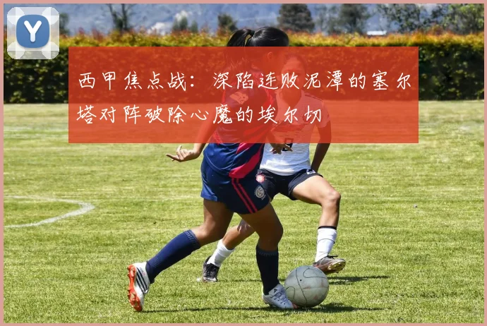 西甲焦点战：深陷连败泥潭的塞尔塔对阵破除心魔的埃尔切