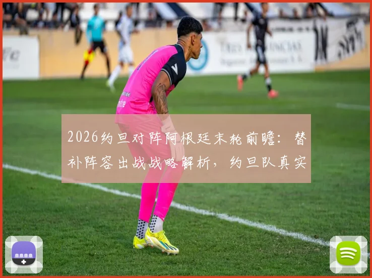 2026约旦对阵阿根廷末轮前瞻：替补阵容出战战略解析，约旦队真实意图与比赛看点全览