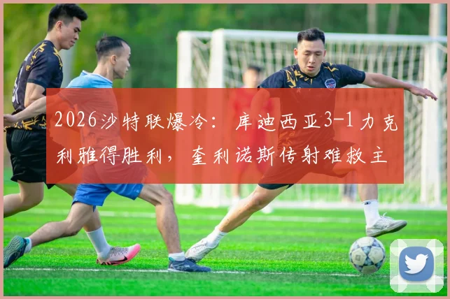 2026沙特联爆冷：库迪西亚3-1力克利雅得胜利，奎利诺斯传射难救主，榜首优势缩至5分