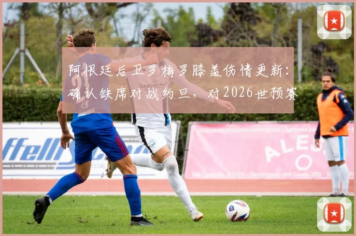 阿根廷后卫罗梅罗膝盖伤情更新:确认缺席对战约旦,对2026世预赛阵容有何影响?