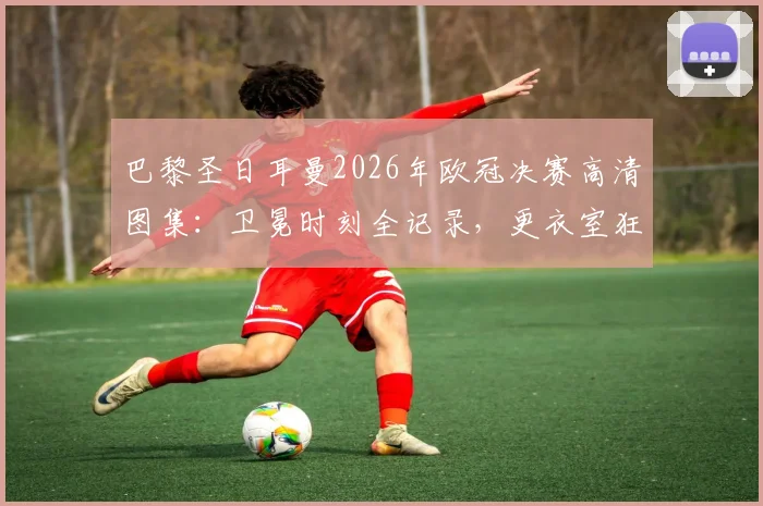 巴黎圣日耳曼2026年欧冠决赛高清图集：卫冕时刻全记录，更衣室狂欢与夺冠功臣特写
