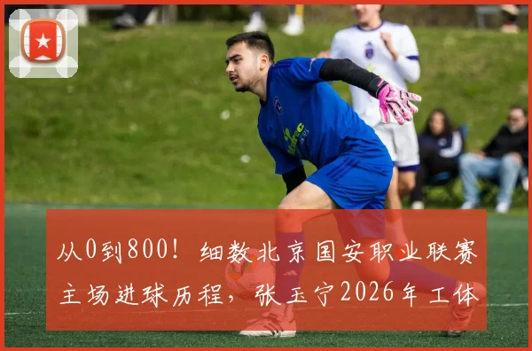 从0到800！细数北京国安职业联赛主场进球历程，张玉宁2026年工体破门铸就里程碑