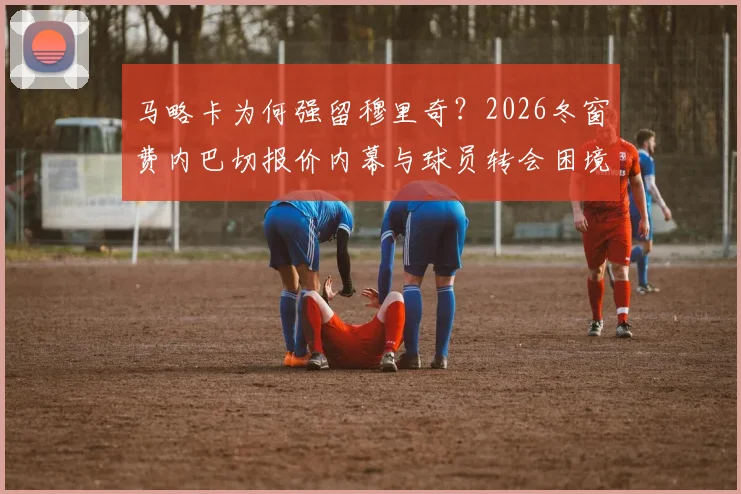 马略卡为何强留穆里奇？2026冬窗费内巴切报价内幕与球员转会困境解析