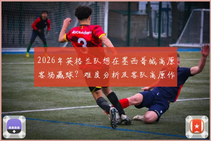 2026年英格兰队想在墨西哥城高原客场赢球？难度分析及客队高原作战应对策略