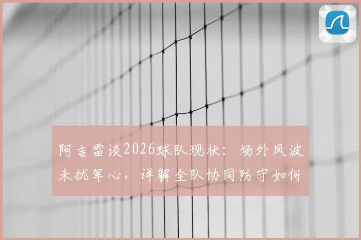 阿吉雷谈2026球队现状：场外风波未扰军心，详解全队协同防守如何有效限制凯恩的进攻威胁