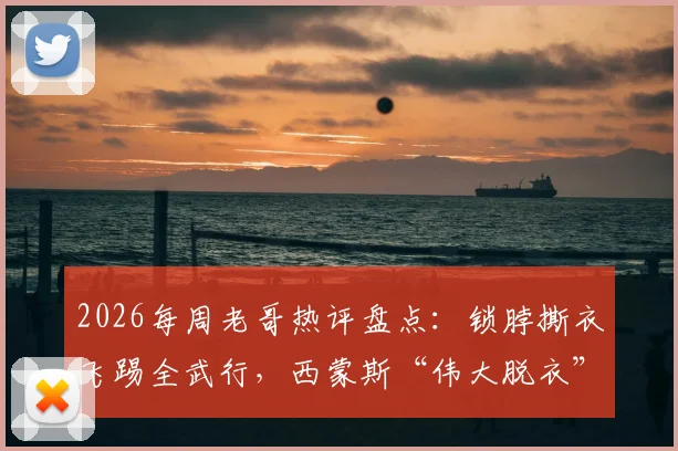 2026每周老哥热评盘点：锁脖撕衣飞踢全武行，西蒙斯“伟大脱衣”成最新篮球梗