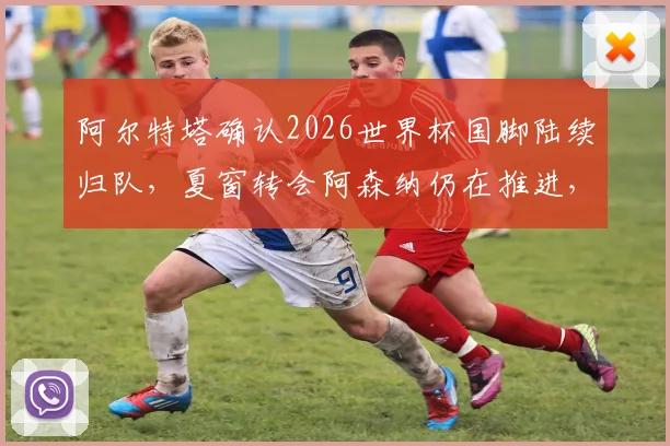 阿尔特塔确认2026世界杯国脚陆续归队,夏窗转会阿森纳仍在推进,球队备战动态一览