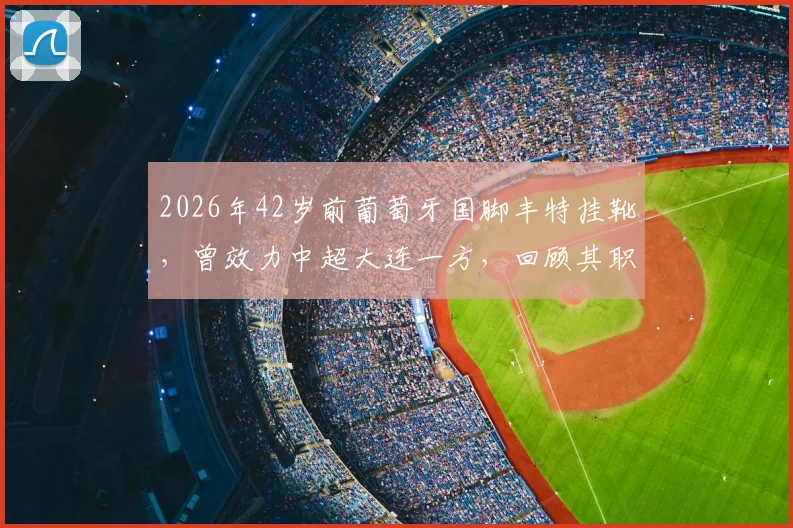 2026年42岁前葡萄牙国脚丰特挂靴,曾效力中超大连一方,回顾其职业生涯与对中国足球的影响