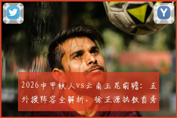 2026中甲铁人vs云南玉昆前瞻：五外援阵容全解析，徐正源执教首秀战术看点与胜负预测